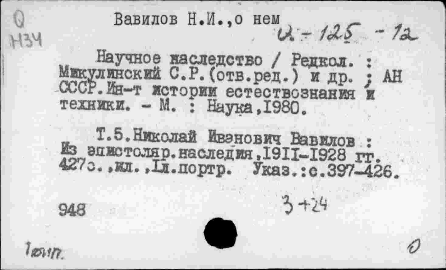 ﻿Вавилов Н.И.,о нем
НЪЧ	~	*	7
Научное наследство / Редкол. : Микулинский С.Р.(отв.ред.) и др. : АН СиСг.Ин-т истории естествознания и техники. - М. : Наука,1980.
Т.5.Николай Иванович Вавилов : Из энистоляр.наследия,1911-1928 гг. 42<о. ,о. ,1л.дортр. Указ.:с.397-426.
948
